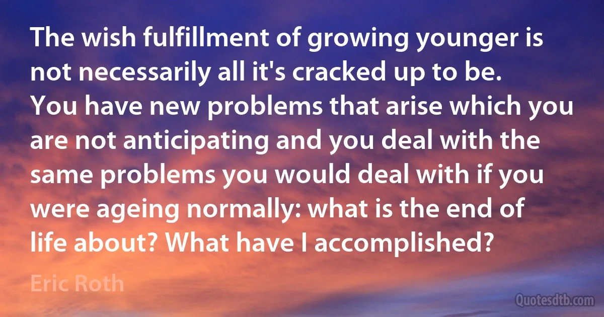 The wish fulfillment of growing younger is not necessarily all it's cracked up to be. You have new problems that arise which you are not anticipating and you deal with the same problems you would deal with if you were ageing normally: what is the end of life about? What have I accomplished? (Eric Roth)