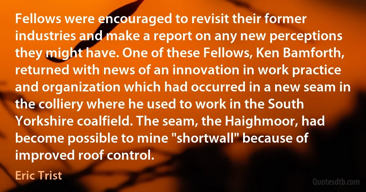 Fellows were encouraged to revisit their former industries and make a report on any new perceptions they might have. One of these Fellows, Ken Bamforth, returned with news of an innovation in work practice and organization which had occurred in a new seam in the colliery where he used to work in the South Yorkshire coalfield. The seam, the Haighmoor, had become possible to mine "shortwall" because of improved roof control. (Eric Trist)