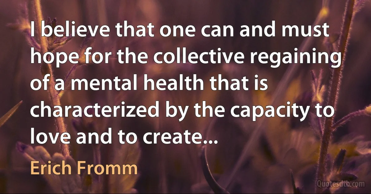 I believe that one can and must hope for the collective regaining of a mental health that is characterized by the capacity to love and to create... (Erich Fromm)