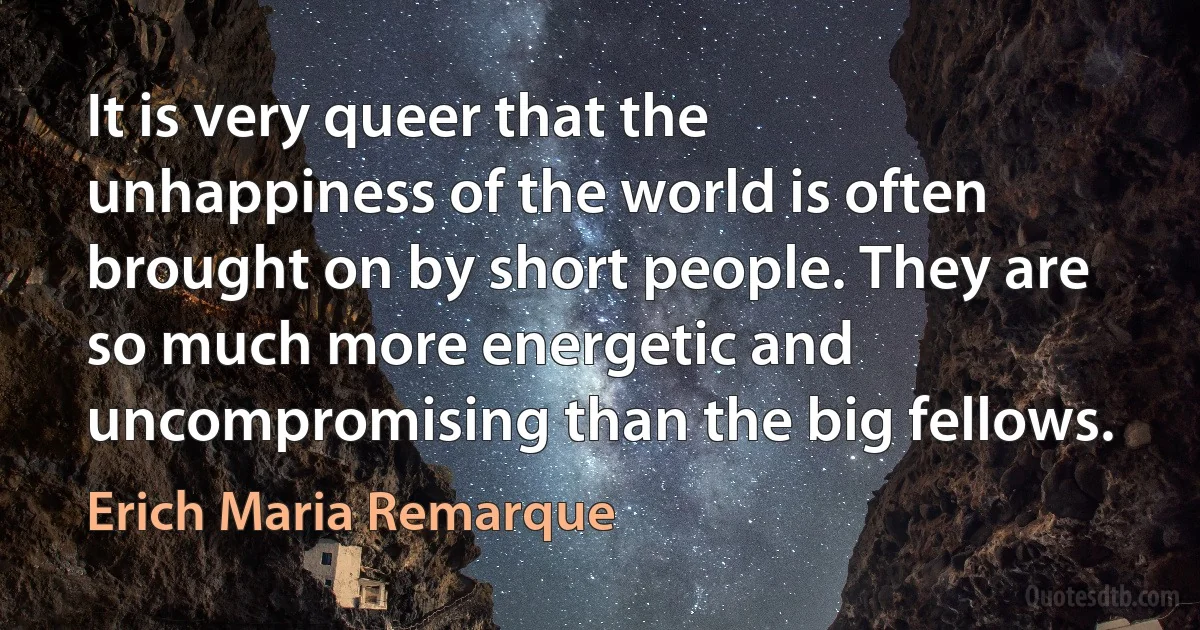 It is very queer that the unhappiness of the world is often brought on by short people. They are so much more energetic and uncompromising than the big fellows. (Erich Maria Remarque)