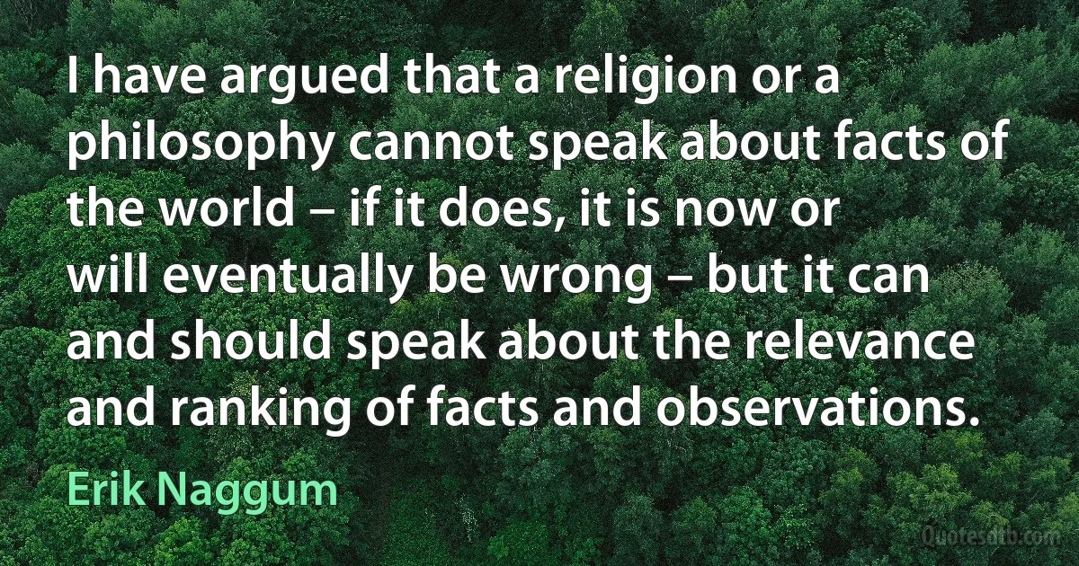 I have argued that a religion or a philosophy cannot speak about facts of the world – if it does, it is now or will eventually be wrong – but it can and should speak about the relevance and ranking of facts and observations. (Erik Naggum)