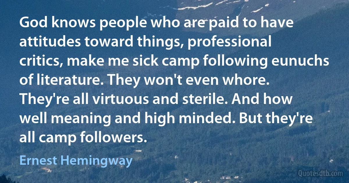 God knows people who are paid to have attitudes toward things, professional critics, make me sick camp following eunuchs of literature. They won't even whore. They're all virtuous and sterile. And how well meaning and high minded. But they're all camp followers. (Ernest Hemingway)