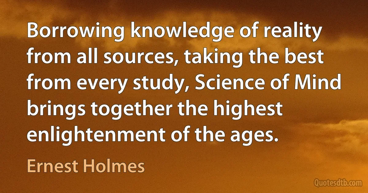 Borrowing knowledge of reality from all sources, taking the best from every study, Science of Mind brings together the highest enlightenment of the ages. (Ernest Holmes)