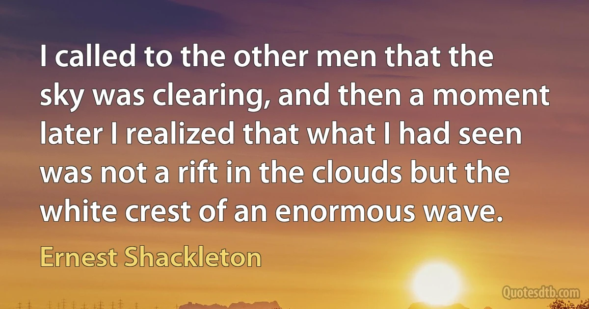 I called to the other men that the sky was clearing, and then a moment later I realized that what I had seen was not a rift in the clouds but the white crest of an enormous wave. (Ernest Shackleton)