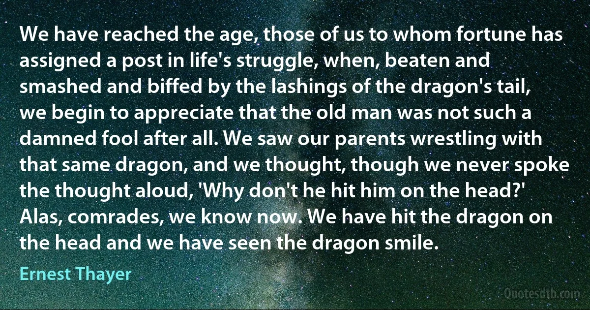 We have reached the age, those of us to whom fortune has assigned a post in life's struggle, when, beaten and smashed and biffed by the lashings of the dragon's tail, we begin to appreciate that the old man was not such a damned fool after all. We saw our parents wrestling with that same dragon, and we thought, though we never spoke the thought aloud, 'Why don't he hit him on the head?' Alas, comrades, we know now. We have hit the dragon on the head and we have seen the dragon smile. (Ernest Thayer)