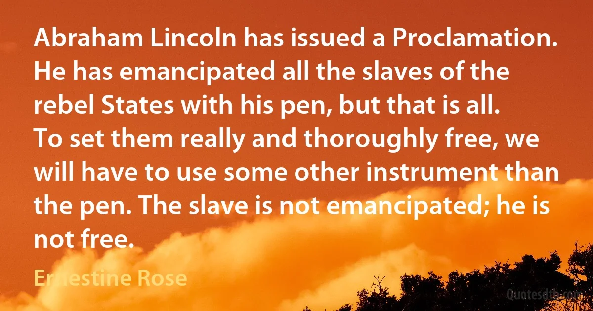 Abraham Lincoln has issued a Proclamation. He has emancipated all the slaves of the rebel States with his pen, but that is all. To set them really and thoroughly free, we will have to use some other instrument than the pen. The slave is not emancipated; he is not free. (Ernestine Rose)