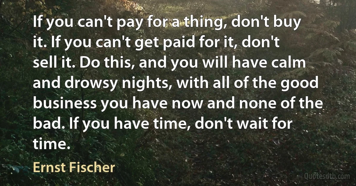 If you can't pay for a thing, don't buy it. If you can't get paid for it, don't sell it. Do this, and you will have calm and drowsy nights, with all of the good business you have now and none of the bad. If you have time, don't wait for time. (Ernst Fischer)