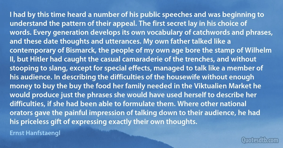 I had by this time heard a number of his public speeches and was beginning to understand the pattern of their appeal. The first secret lay in his choice of words. Every generation develops its own vocabulary of catchwords and phrases, and these date thoughts and utterances. My own father talked like a contemporary of Bismarck, the people of my own age bore the stamp of Wilhelm II, but Hitler had caught the casual camaraderie of the trenches, and without stooping to slang, except for special effects, managed to talk like a member of his audience. In describing the difficulties of the housewife without enough money to buy the buy the food her family needed in the Viktualien Market he would produce just the phrases she would have used herself to describe her difficulties, if she had been able to formulate them. Where other national orators gave the painful impression of talking down to their audience, he had his priceless gift of expressing exactly their own thoughts. (Ernst Hanfstaengl)