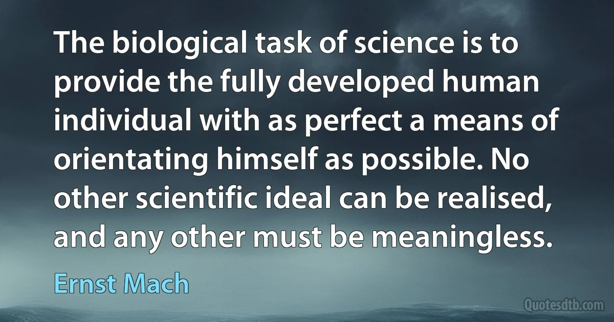 The biological task of science is to provide the fully developed human individual with as perfect a means of orientating himself as possible. No other scientific ideal can be realised, and any other must be meaningless. (Ernst Mach)