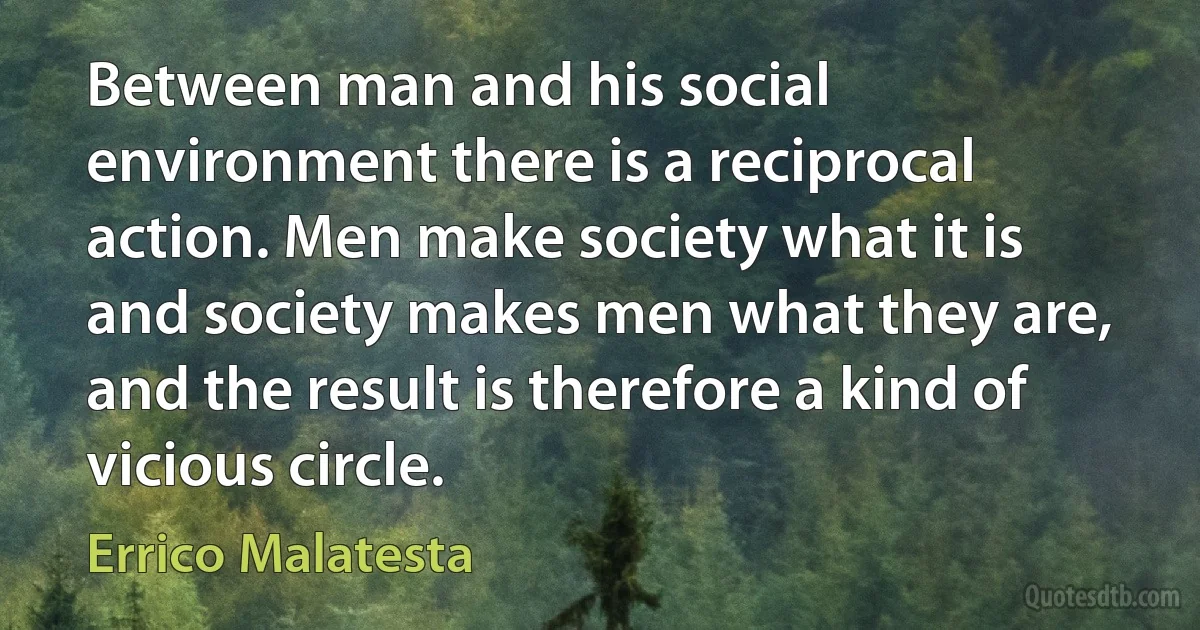 Between man and his social environment there is a reciprocal action. Men make society what it is and society makes men what they are, and the result is therefore a kind of vicious circle. (Errico Malatesta)