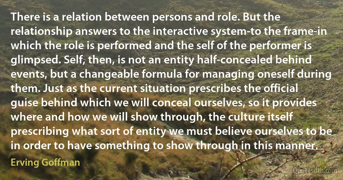 There is a relation between persons and role. But the relationship answers to the interactive system-to the frame-in which the role is performed and the self of the performer is glimpsed. Self, then, is not an entity half-concealed behind events, but a changeable formula for managing oneself during them. Just as the current situation prescribes the official guise behind which we will conceal ourselves, so it provides where and how we will show through, the culture itself prescribing what sort of entity we must believe ourselves to be in order to have something to show through in this manner. (Erving Goffman)