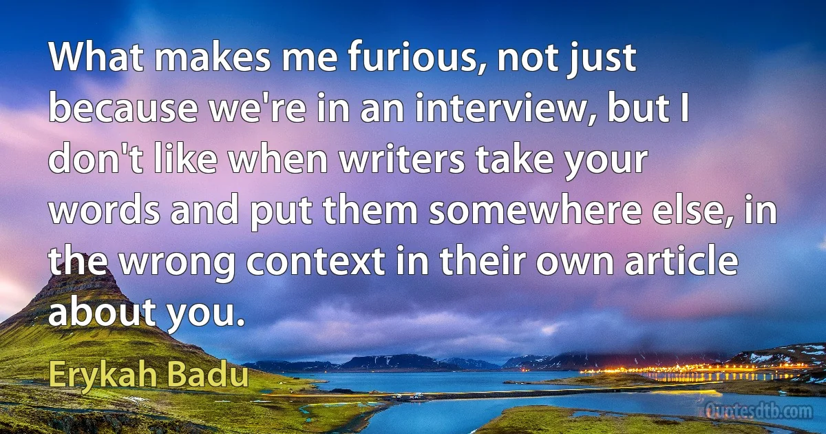 What makes me furious, not just because we're in an interview, but I don't like when writers take your words and put them somewhere else, in the wrong context in their own article about you. (Erykah Badu)