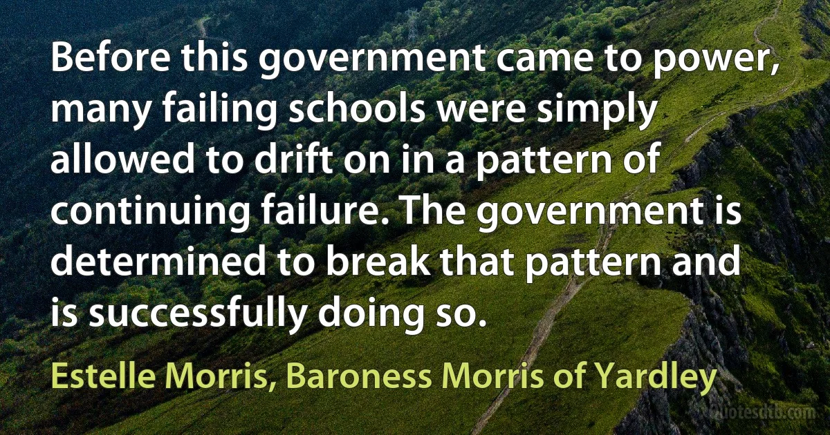 Before this government came to power, many failing schools were simply allowed to drift on in a pattern of continuing failure. The government is determined to break that pattern and is successfully doing so. (Estelle Morris, Baroness Morris of Yardley)