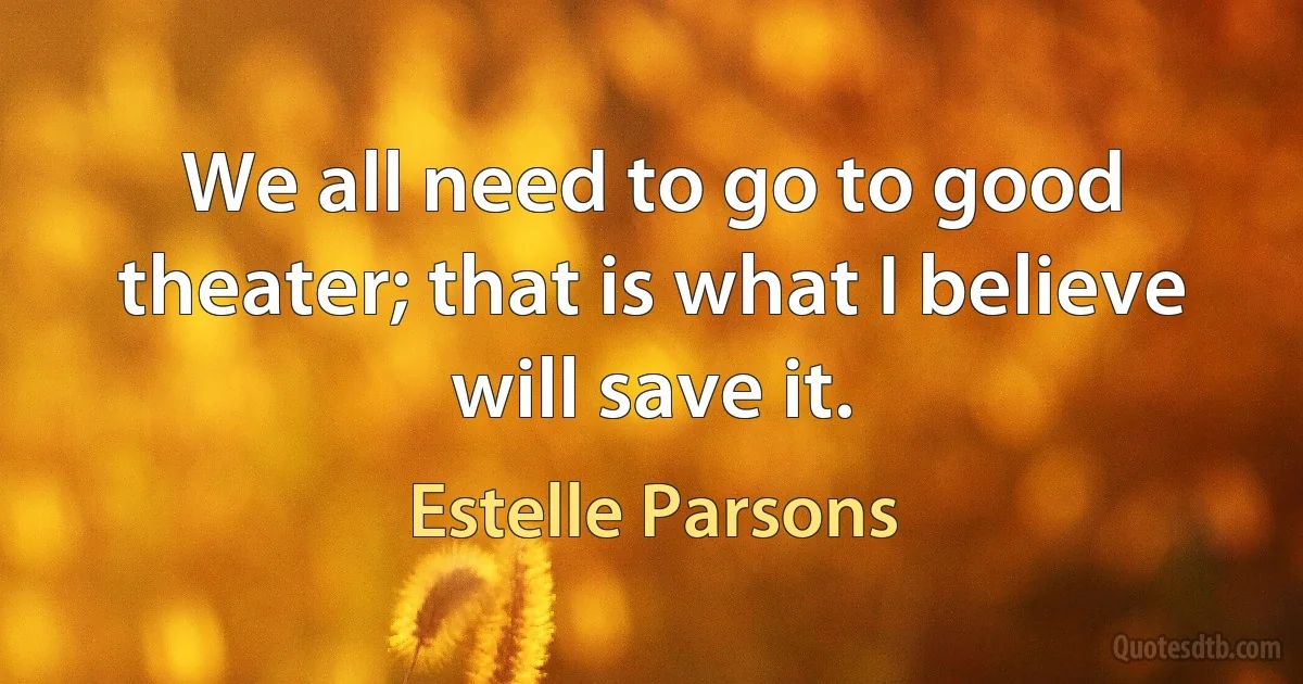 We all need to go to good theater; that is what I believe will save it. (Estelle Parsons)