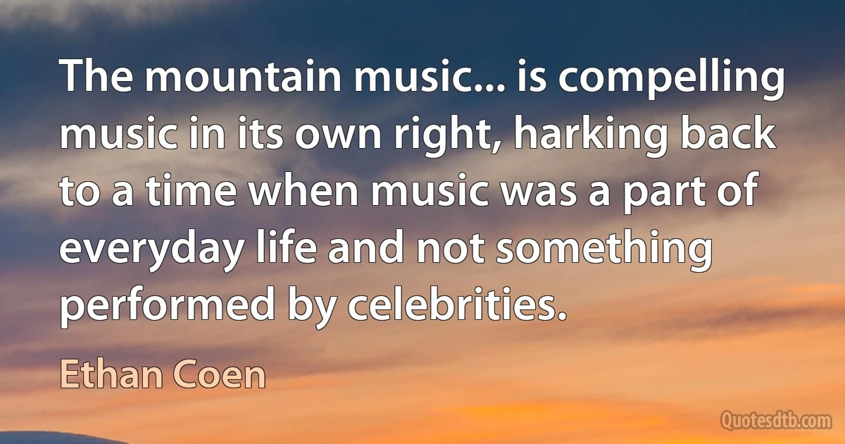 The mountain music... is compelling music in its own right, harking back to a time when music was a part of everyday life and not something performed by celebrities. (Ethan Coen)