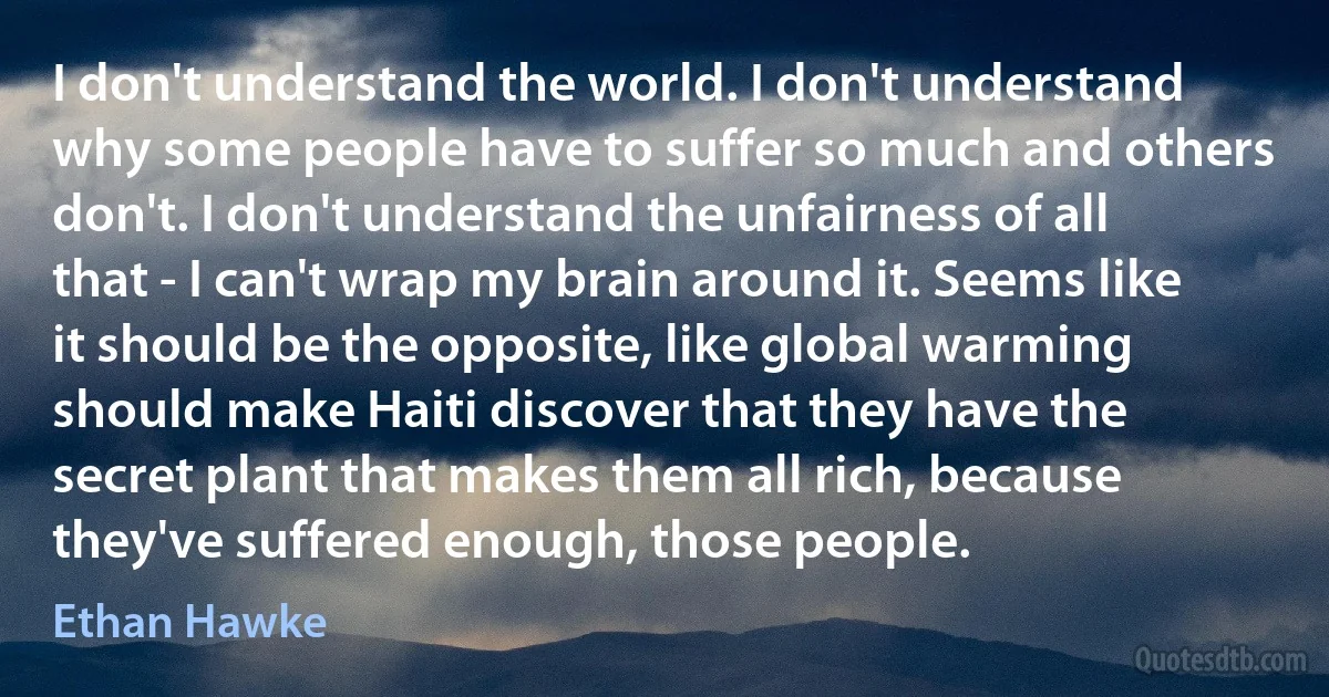 I don't understand the world. I don't understand why some people have to suffer so much and others don't. I don't understand the unfairness of all that - I can't wrap my brain around it. Seems like it should be the opposite, like global warming should make Haiti discover that they have the secret plant that makes them all rich, because they've suffered enough, those people. (Ethan Hawke)