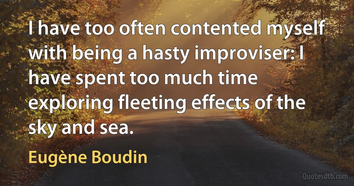 I have too often contented myself with being a hasty improviser: I have spent too much time exploring fleeting effects of the sky and sea. (Eugène Boudin)