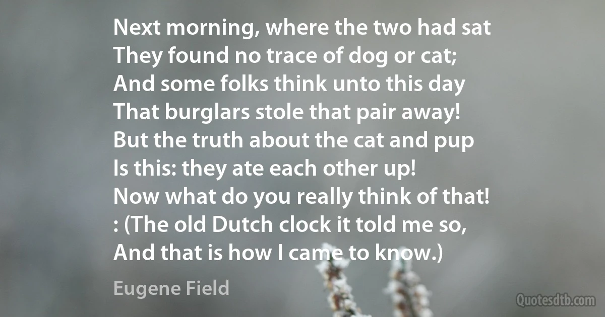 Next morning, where the two had sat
They found no trace of dog or cat;
And some folks think unto this day
That burglars stole that pair away!
But the truth about the cat and pup
Is this: they ate each other up!
Now what do you really think of that!
: (The old Dutch clock it told me so,
And that is how I came to know.) (Eugene Field)