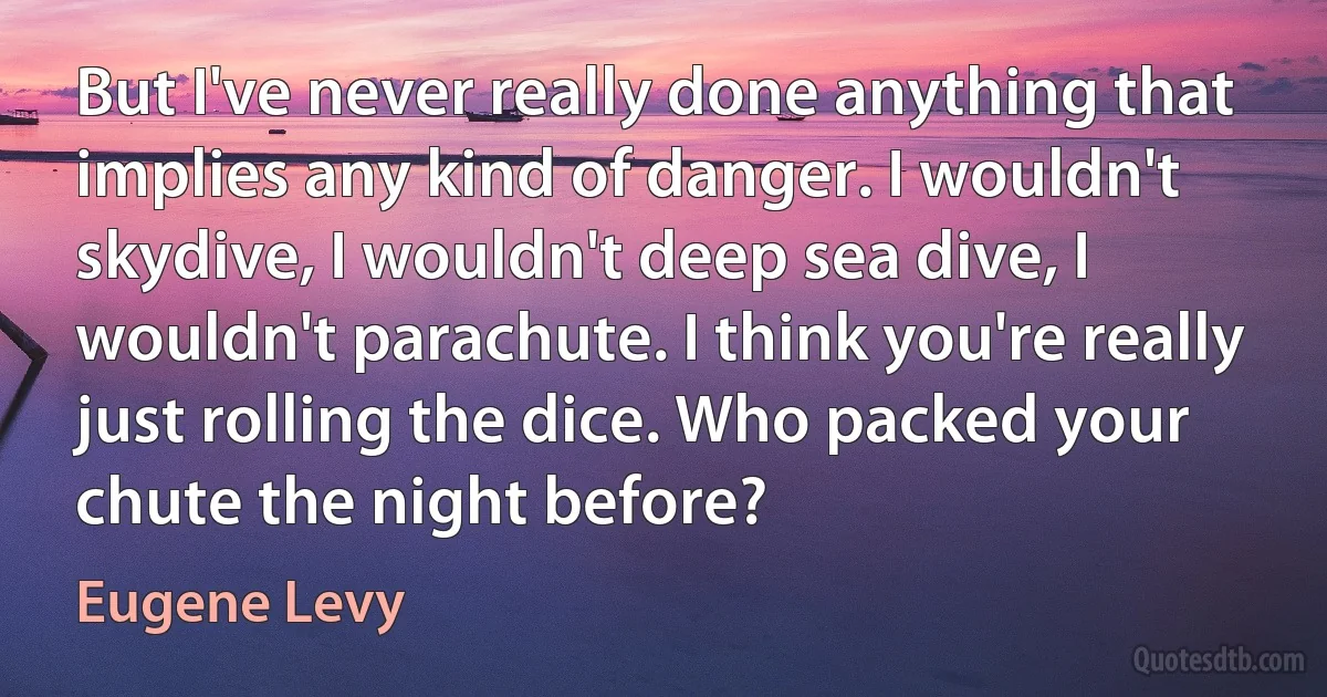 But I've never really done anything that implies any kind of danger. I wouldn't skydive, I wouldn't deep sea dive, I wouldn't parachute. I think you're really just rolling the dice. Who packed your chute the night before? (Eugene Levy)