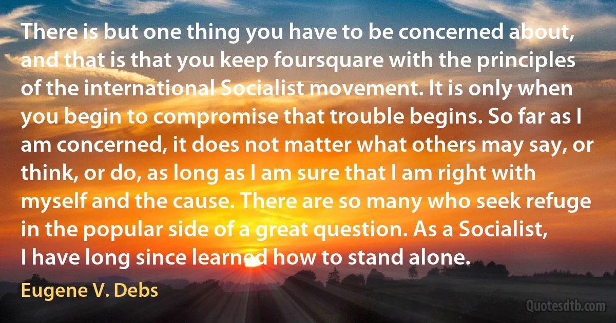 There is but one thing you have to be concerned about, and that is that you keep foursquare with the principles of the international Socialist movement. It is only when you begin to compromise that trouble begins. So far as I am concerned, it does not matter what others may say, or think, or do, as long as I am sure that I am right with myself and the cause. There are so many who seek refuge in the popular side of a great question. As a Socialist, I have long since learned how to stand alone. (Eugene V. Debs)