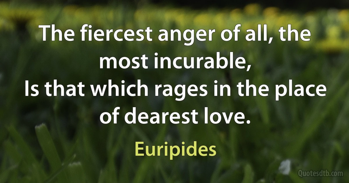 The fiercest anger of all, the most incurable,
Is that which rages in the place of dearest love. (Euripides)