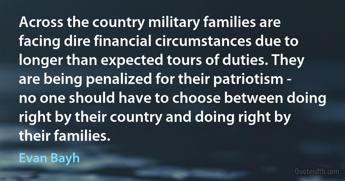 Across the country military families are facing dire financial circumstances due to longer than expected tours of duties. They are being penalized for their patriotism - no one should have to choose between doing right by their country and doing right by their families. (Evan Bayh)