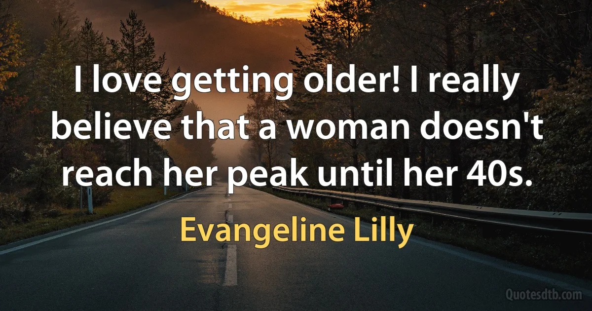 I love getting older! I really believe that a woman doesn't reach her peak until her 40s. (Evangeline Lilly)