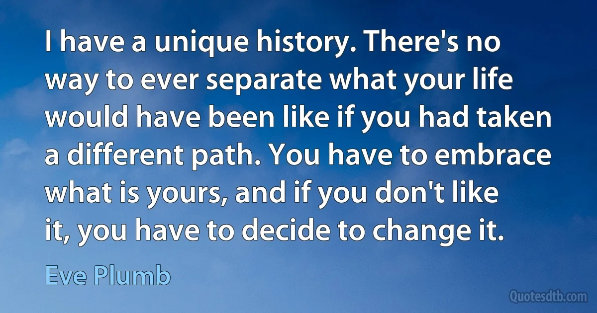 I have a unique history. There's no way to ever separate what your life would have been like if you had taken a different path. You have to embrace what is yours, and if you don't like it, you have to decide to change it. (Eve Plumb)