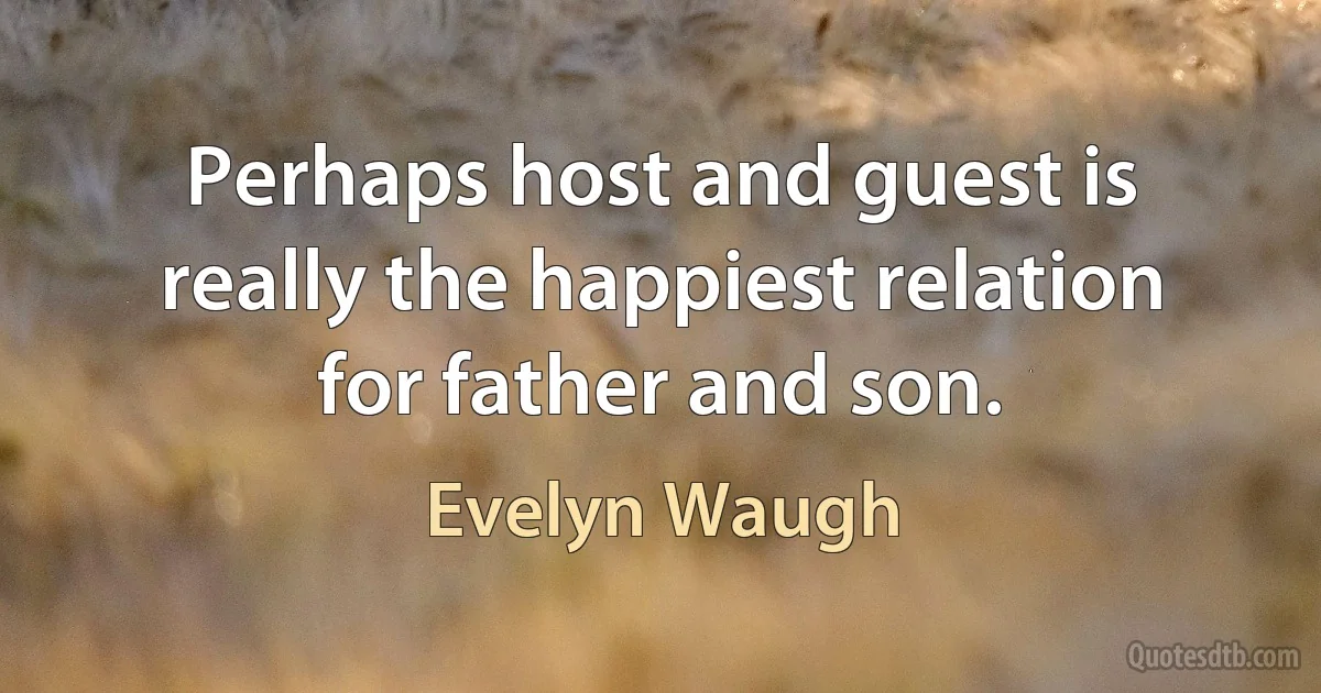 Perhaps host and guest is really the happiest relation for father and son. (Evelyn Waugh)