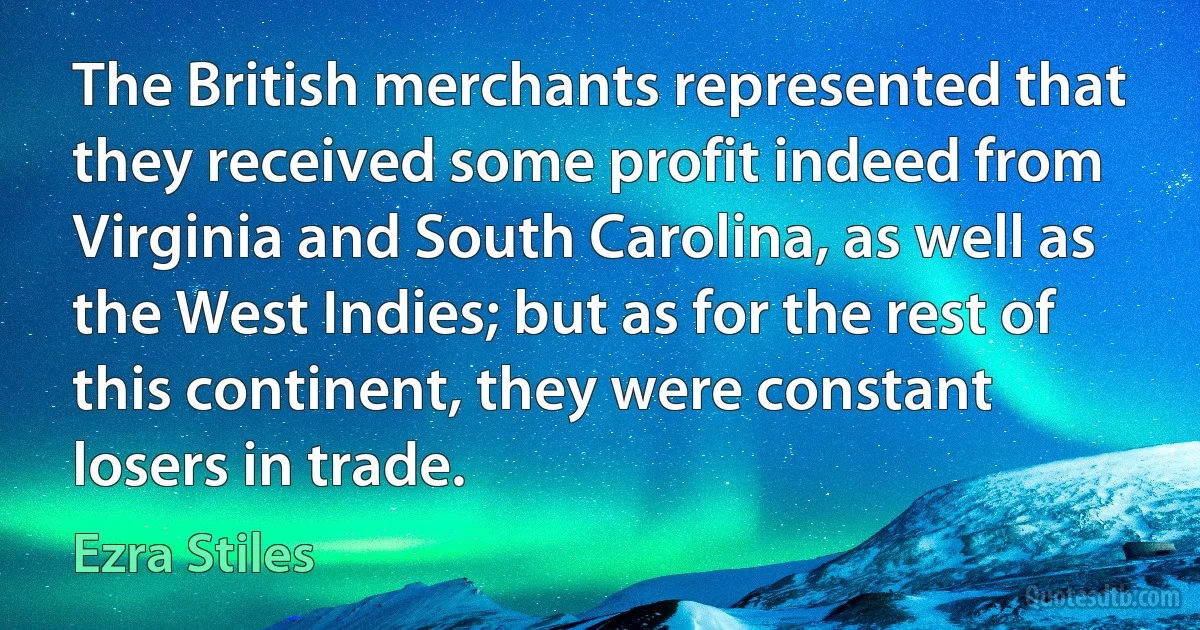 The British merchants represented that they received some profit indeed from Virginia and South Carolina, as well as the West Indies; but as for the rest of this continent, they were constant losers in trade. (Ezra Stiles)