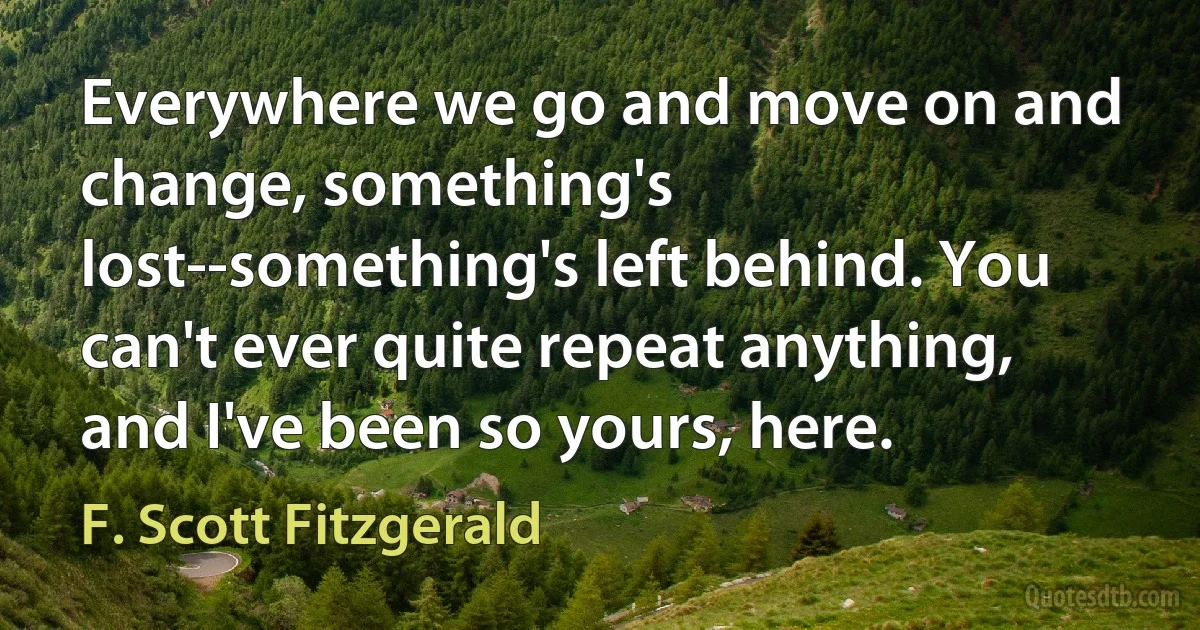 Everywhere we go and move on and change, something's lost--something's left behind. You can't ever quite repeat anything, and I've been so yours, here. (F. Scott Fitzgerald)