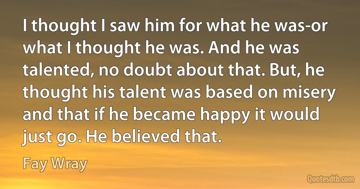 I thought I saw him for what he was-or what I thought he was. And he was talented, no doubt about that. But, he thought his talent was based on misery and that if he became happy it would just go. He believed that. (Fay Wray)