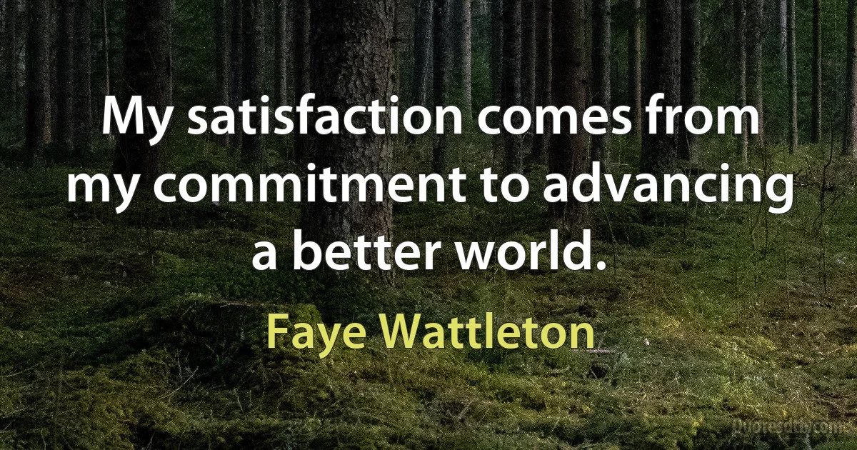 My satisfaction comes from my commitment to advancing a better world. (Faye Wattleton)