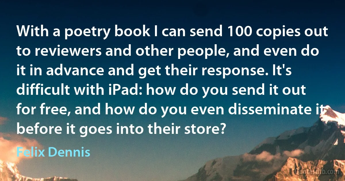 With a poetry book I can send 100 copies out to reviewers and other people, and even do it in advance and get their response. It's difficult with iPad: how do you send it out for free, and how do you even disseminate it before it goes into their store? (Felix Dennis)