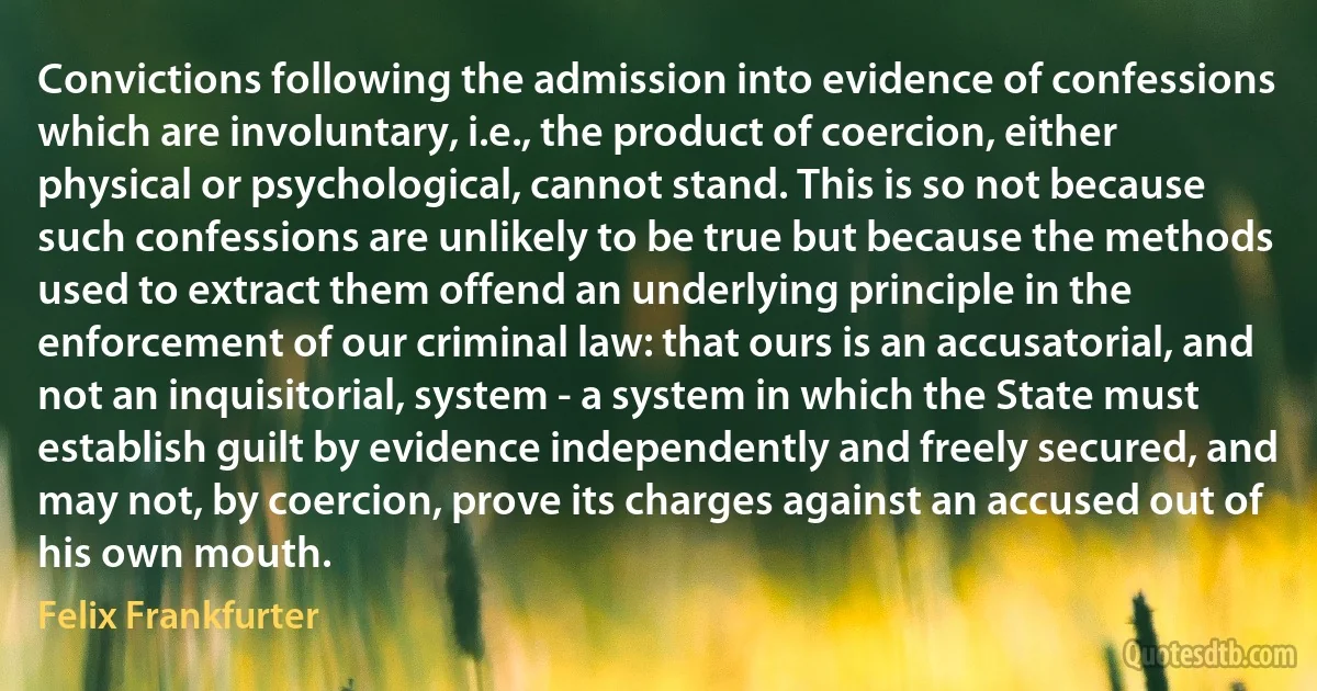 Convictions following the admission into evidence of confessions which are involuntary, i.e., the product of coercion, either physical or psychological, cannot stand. This is so not because such confessions are unlikely to be true but because the methods used to extract them offend an underlying principle in the enforcement of our criminal law: that ours is an accusatorial, and not an inquisitorial, system - a system in which the State must establish guilt by evidence independently and freely secured, and may not, by coercion, prove its charges against an accused out of his own mouth. (Felix Frankfurter)