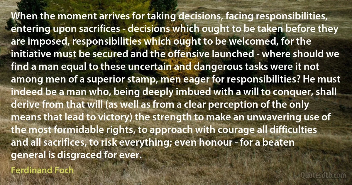 When the moment arrives for taking decisions, facing responsibilities, entering upon sacrifices - decisions which ought to be taken before they are imposed, responsibilities which ought to be welcomed, for the initiative must be secured and the offensive launched - where should we find a man equal to these uncertain and dangerous tasks were it not among men of a superior stamp, men eager for responsibilities? He must indeed be a man who, being deeply imbued with a will to conquer, shall derive from that will (as well as from a clear perception of the only means that lead to victory) the strength to make an unwavering use of the most formidable rights, to approach with courage all difficulties and all sacrifices, to risk everything; even honour - for a beaten general is disgraced for ever. (Ferdinand Foch)