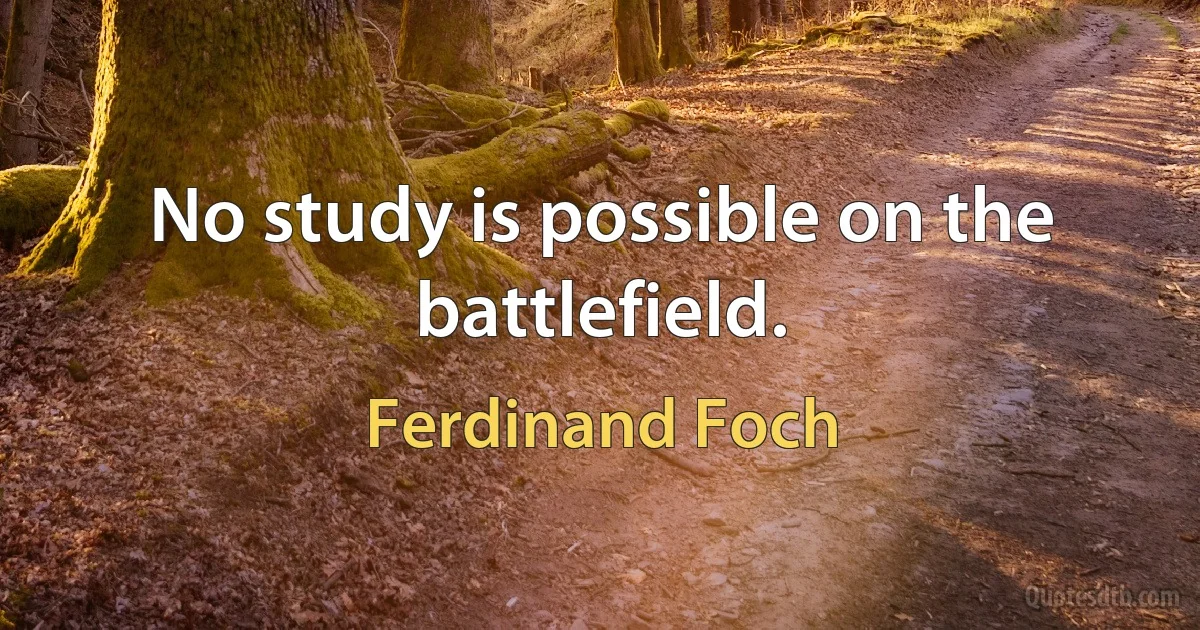 No study is possible on the battlefield. (Ferdinand Foch)