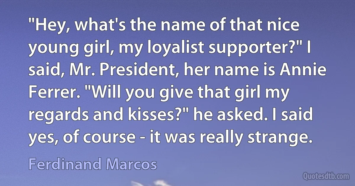 "Hey, what's the name of that nice young girl, my loyalist supporter?" I said, Mr. President, her name is Annie Ferrer. "Will you give that girl my regards and kisses?" he asked. I said yes, of course - it was really strange. (Ferdinand Marcos)