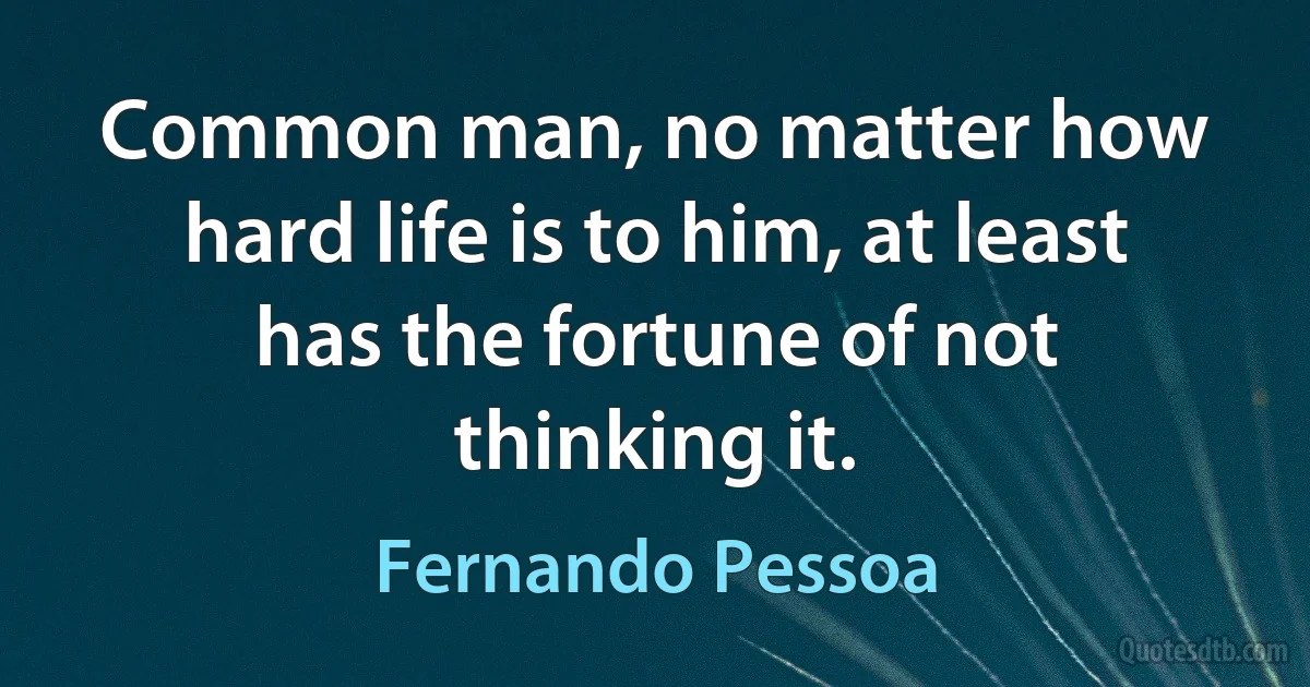 Common man, no matter how hard life is to him, at least has the fortune of not thinking it. (Fernando Pessoa)