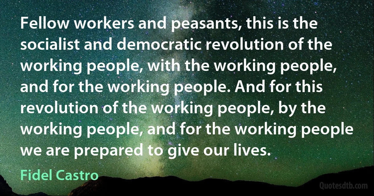 Fellow workers and peasants, this is the socialist and democratic revolution of the working people, with the working people, and for the working people. And for this revolution of the working people, by the working people, and for the working people we are prepared to give our lives. (Fidel Castro)