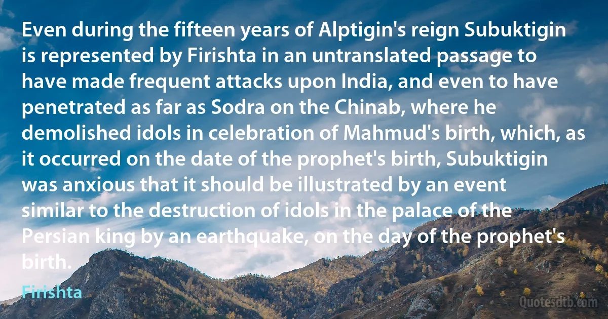 Even during the fifteen years of Alptigin's reign Subuktigin is represented by Firishta in an untranslated passage to have made frequent attacks upon India, and even to have penetrated as far as Sodra on the Chinab, where he demolished idols in celebration of Mahmud's birth, which, as it occurred on the date of the prophet's birth, Subuktigin was anxious that it should be illustrated by an event similar to the destruction of idols in the palace of the Persian king by an earthquake, on the day of the prophet's birth. (Firishta)