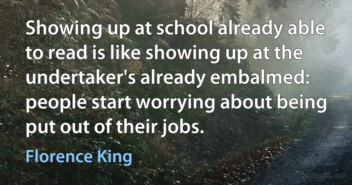 Showing up at school already able to read is like showing up at the undertaker's already embalmed: people start worrying about being put out of their jobs. (Florence King)