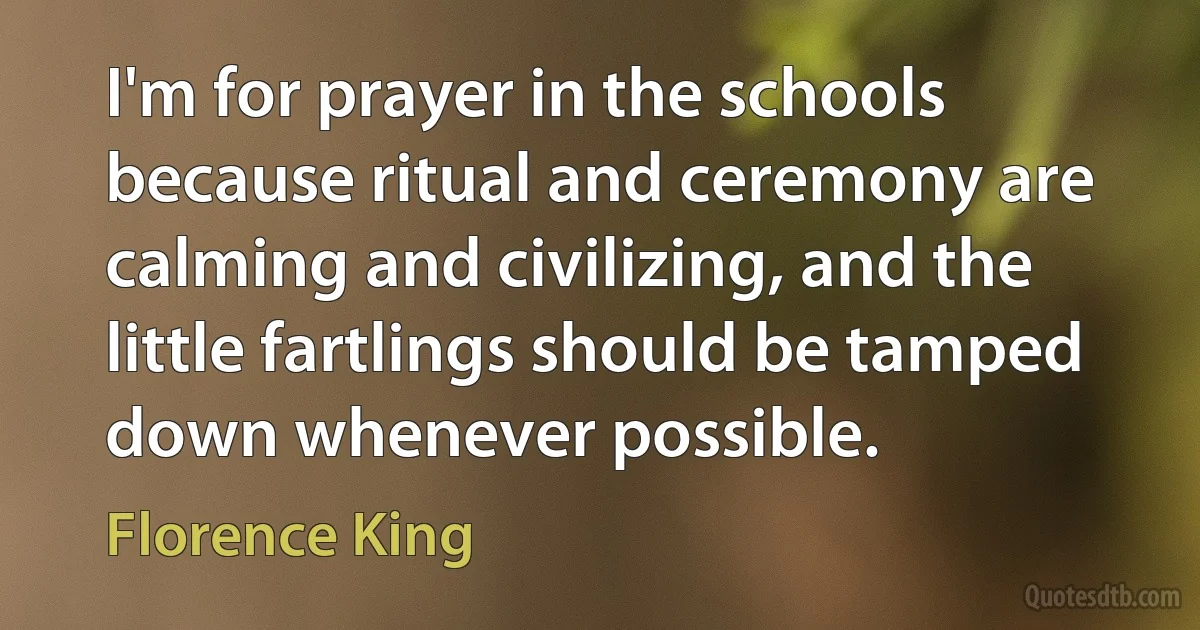 I'm for prayer in the schools because ritual and ceremony are calming and civilizing, and the little fartlings should be tamped down whenever possible. (Florence King)