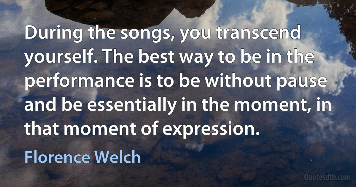 During the songs, you transcend yourself. The best way to be in the performance is to be without pause and be essentially in the moment, in that moment of expression. (Florence Welch)