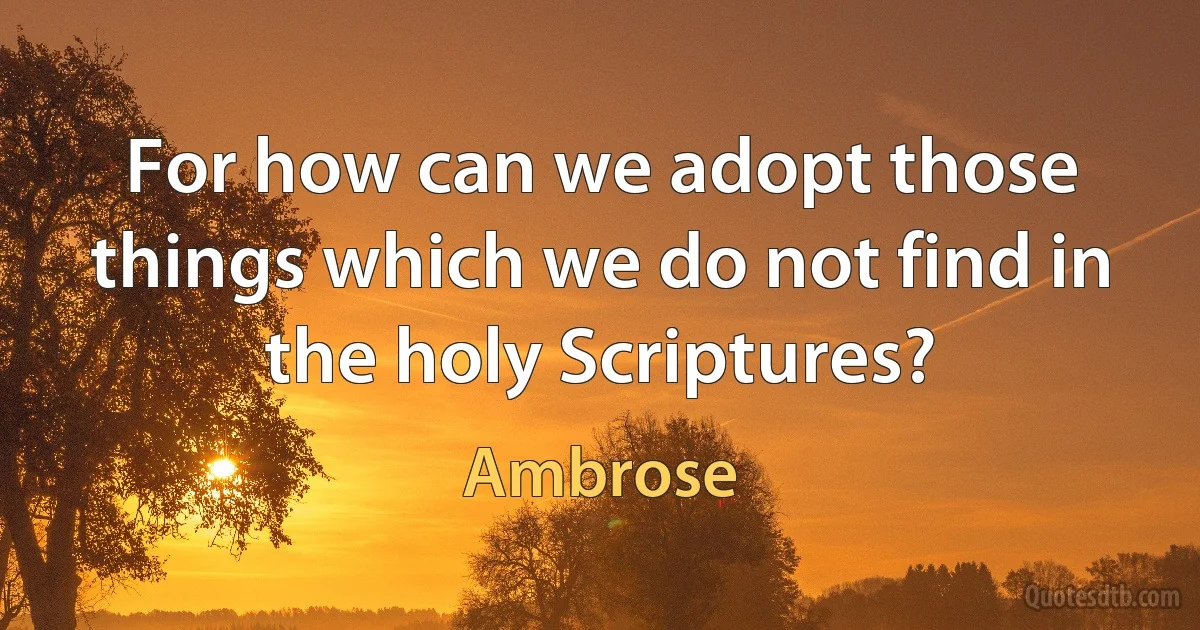 For how can we adopt those things which we do not find in the holy Scriptures? (Ambrose)