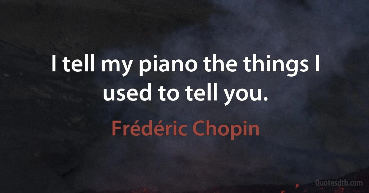 I tell my piano the things I used to tell you. (Frédéric Chopin)