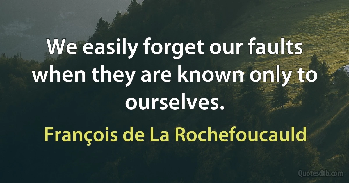 We easily forget our faults when they are known only to ourselves. (François de La Rochefoucauld)