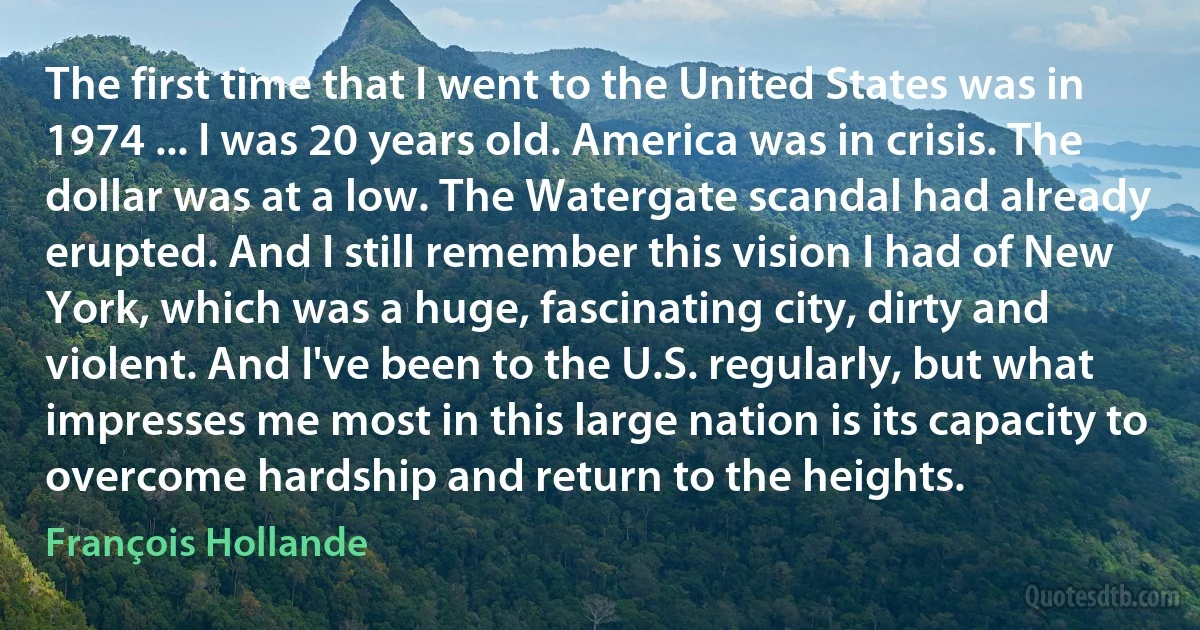 The first time that I went to the United States was in 1974 ... I was 20 years old. America was in crisis. The dollar was at a low. The Watergate scandal had already erupted. And I still remember this vision I had of New York, which was a huge, fascinating city, dirty and violent. And I've been to the U.S. regularly, but what impresses me most in this large nation is its capacity to overcome hardship and return to the heights. (François Hollande)