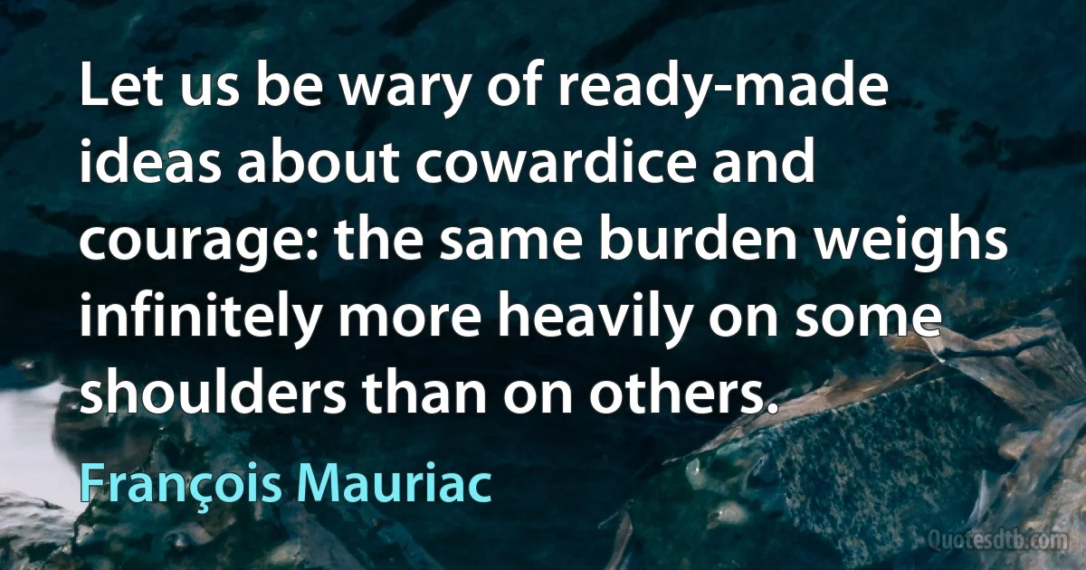 Let us be wary of ready-made ideas about cowardice and courage: the same burden weighs infinitely more heavily on some shoulders than on others. (François Mauriac)