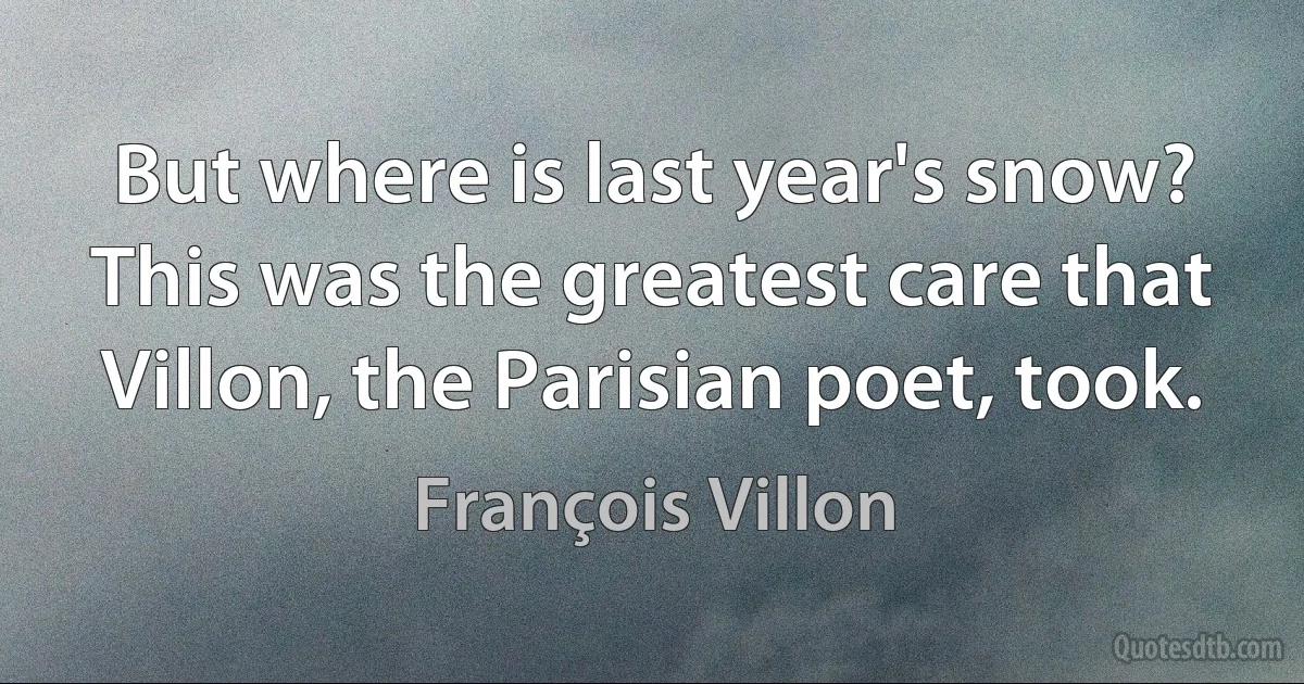 But where is last year's snow? This was the greatest care that Villon, the Parisian poet, took. (François Villon)